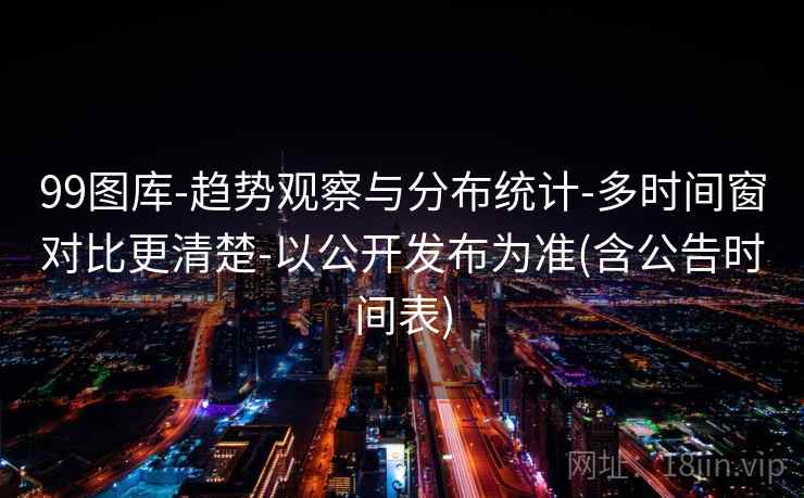 99图库-趋势观察与分布统计-多时间窗对比更清楚-以公开发布为准(含公告时间表)